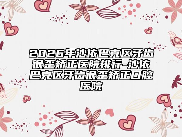 2026年沙依巴克区牙齿很歪矫正医院排行-沙依巴克区牙齿很歪矫正口腔医院