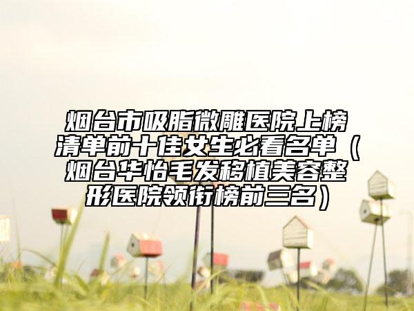 烟台市吸脂微雕医院上榜清单前十佳女生必看名单（烟台华怡毛发移植美容整形医院领衔榜前三名）