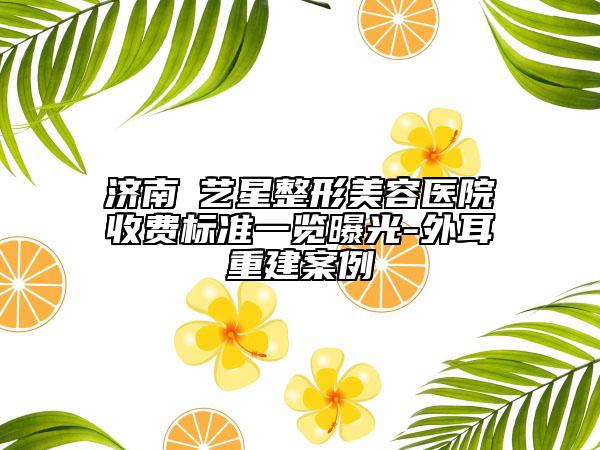 济南​艺星整形美容医院收费标准一览曝光-外耳重建案例