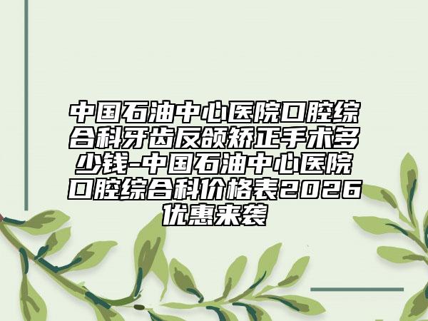 中国石油中心医院口腔综合科牙齿反颌矫正手术多少钱-中国石油中心医院口腔综合科价格表2026优惠来袭