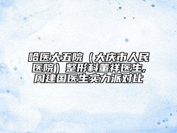 哈医大五院（大庆市人民医院）整形科董祥医生,周建国医生实力派对比
