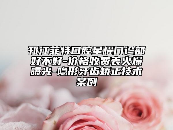邗江菲特口腔星耀门诊部好不好-价格收费表火爆曝光-隐形牙齿矫正技术案例