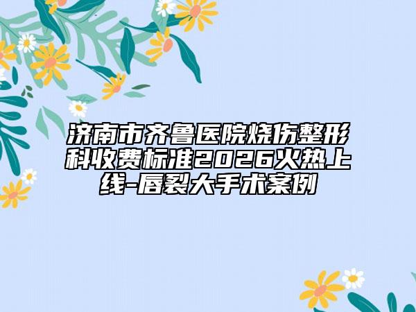 济南市齐鲁医院烧伤整形科收费标准2026火热上线-唇裂大手术案例