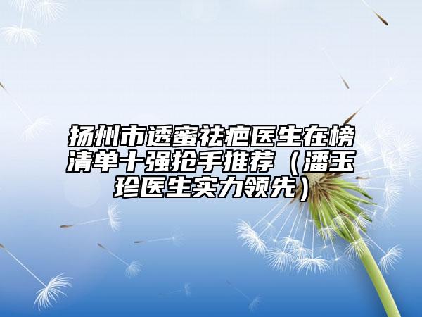 扬州市透蜜祛疤医生在榜清单十强抢手推荐（潘玉珍医生实力领先）