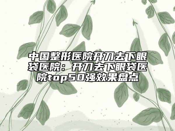 中国整形医院开刀去下眼袋医院：开刀去下眼袋医院top50强效果盘点