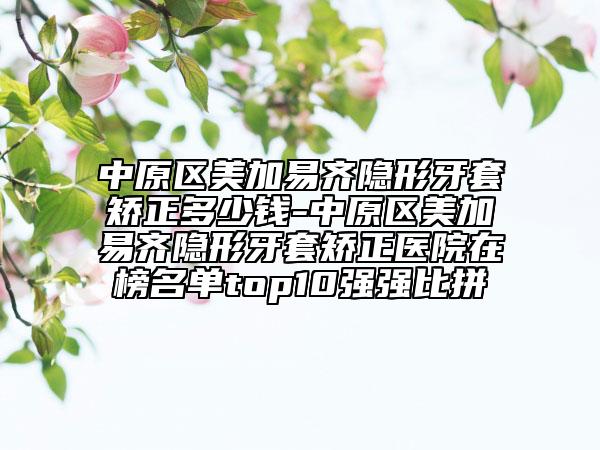 中原区美加易齐隐形牙套矫正多少钱-中原区美加易齐隐形牙套矫正医院在榜名单top10强强比拼