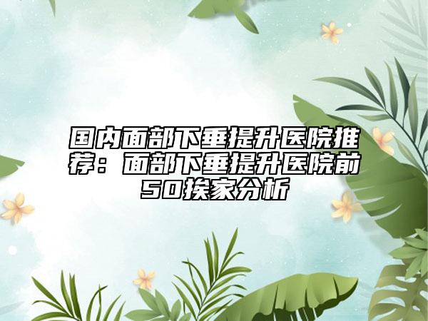 国内面部下垂提升医院推荐：面部下垂提升医院前50挨家分析