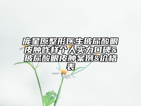 庞星原整形医生玻尿酸眼皮肿咋样个人实力口碑&玻尿酸眼皮肿案例&价格表