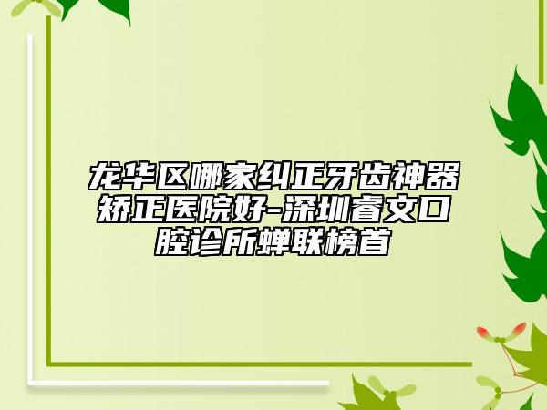 龙华区哪家纠正牙齿神器矫正医院好-深圳睿文口腔诊所蝉联榜首