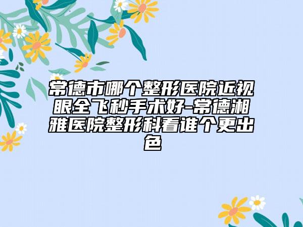 常德市哪个整形医院近视眼全飞秒手术好-常德湘雅医院整形科看谁个更出色