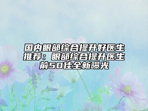 国内眼部综合提升好医生推荐：眼部综合提升医生前50佳全新曝光