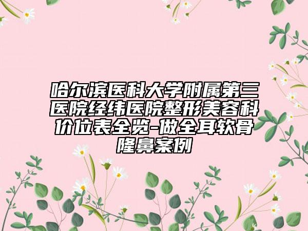 哈尔滨医科大学附属第三医院经纬医院整形美容科价位表全览-做全耳软骨隆鼻案例