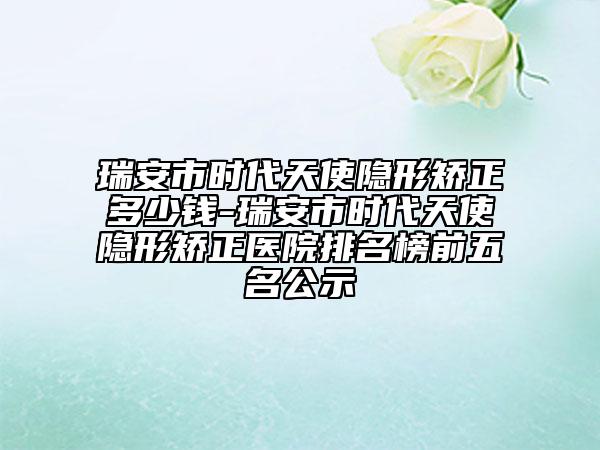 瑞安市时代天使隐形矫正多少钱-瑞安市时代天使隐形矫正医院排名榜前五名公示