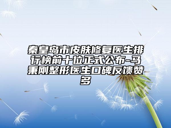 秦皇岛市皮肤修复医生排行榜前十位正式公布-马秉刚整形医生口碑反馈赞多