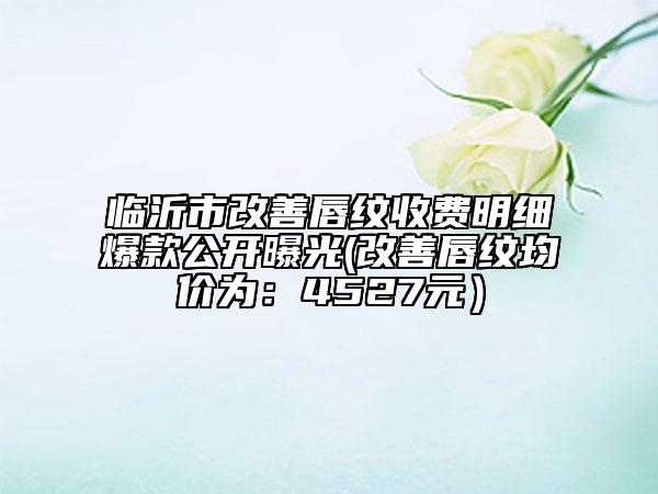 临沂市改善唇纹收费明细爆款公开曝光(改善唇纹均价为：4527元）