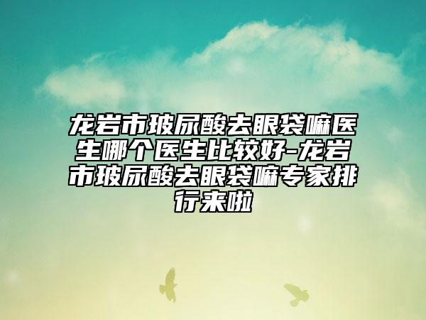 龙岩市玻尿酸去眼袋嘛医生哪个医生比较好-龙岩市玻尿酸去眼袋嘛专家排行来啦