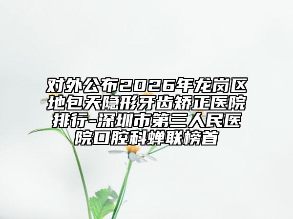 对外公布2026年龙岗区地包天隐形牙齿矫正医院排行-深圳市第三人民医院口腔科蝉联榜首