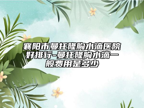 襄阳市曼托隆胸水滴医院好排行-曼托隆胸水滴一般费用是多少