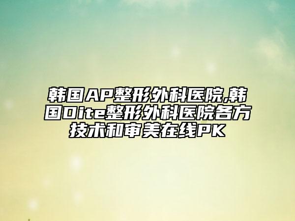 韩国AP整形外科医院,韩国Dite整形外科医院各方技术和审美在线PK