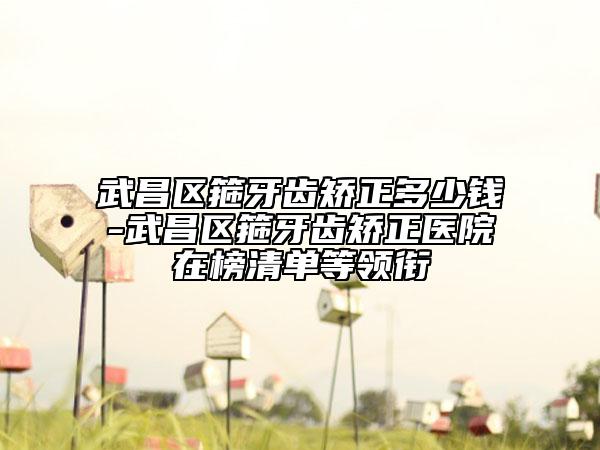 武昌区箍牙齿矫正多少钱-武昌区箍牙齿矫正医院在榜清单等领衔