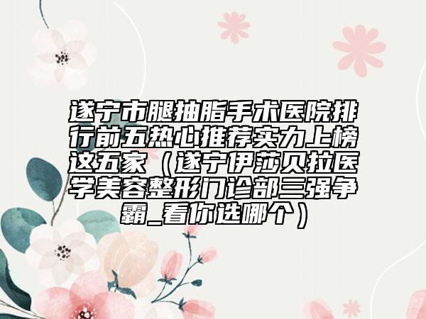 遂宁市腿抽脂手术医院排行前五热心推荐实力上榜这五家（遂宁伊莎贝拉医学美容整形门诊部三强争霸_看你选哪个）