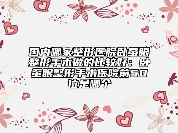 国内哪家整形医院卧蚕眼整形手术做的比较好：卧蚕眼整形手术医院前50位是哪个