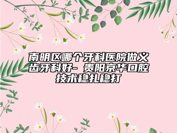 南明区哪个牙科医院做义齿牙科好-​贵阳京华口腔技术稳扎稳打