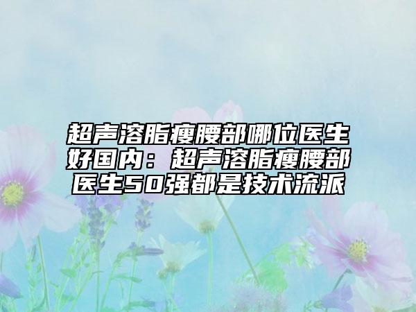 超声溶脂瘦腰部哪位医生好国内：超声溶脂瘦腰部医生50强都是技术流派