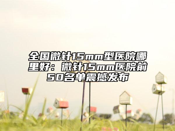 全国微针15mm型医院哪里好：微针15mm医院前50名单震撼发布