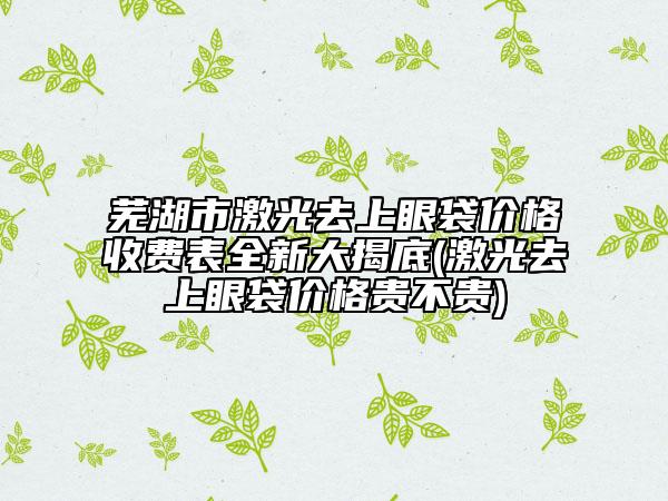 芜湖市激光去上眼袋价格收费表全新大揭底(激光去上眼袋价格贵不贵)