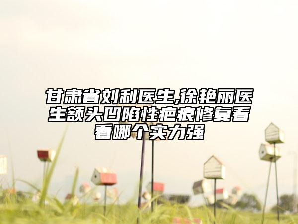 甘肃省刘利医生,徐艳丽医生额头凹陷性疤痕修复看看哪个实力强