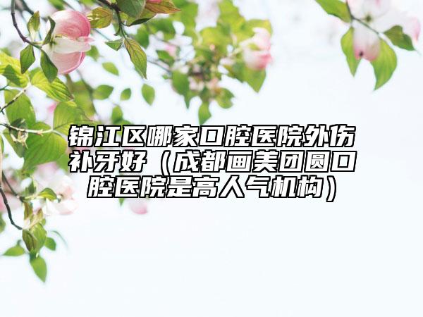 锦江区哪家口腔医院外伤补牙好（成都画美团圆口腔医院是高人气机构）