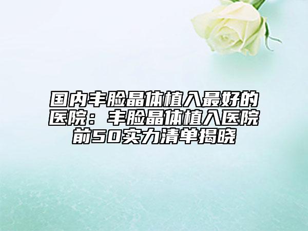 国内丰脸晶体植入最好的医院：丰脸晶体植入医院前50实力清单揭晓