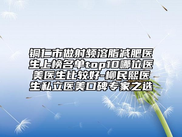 铜仁市做射频溶脂减肥医生上榜名单top10哪位医美医生比较好-柳民熙医生私立医美口碑专家之选