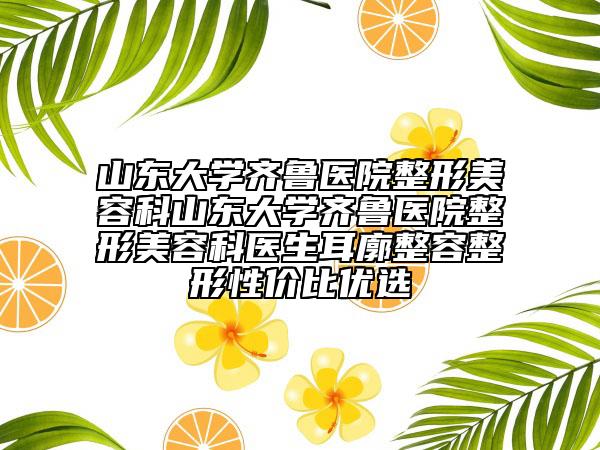 山东大学齐鲁医院整形美容科山东大学齐鲁医院整形美容科医生耳廓整容整形性价比优选