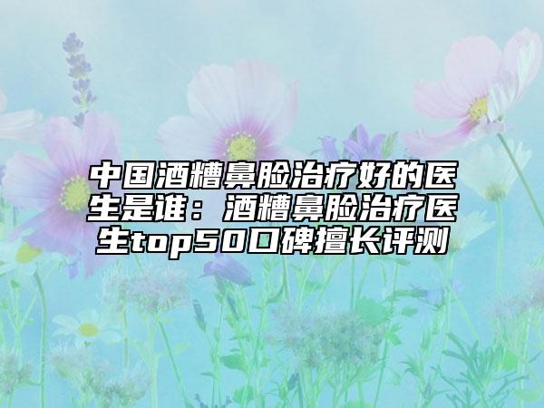 中国酒糟鼻脸治疗好的医生是谁：酒糟鼻脸治疗医生top50口碑擅长评测