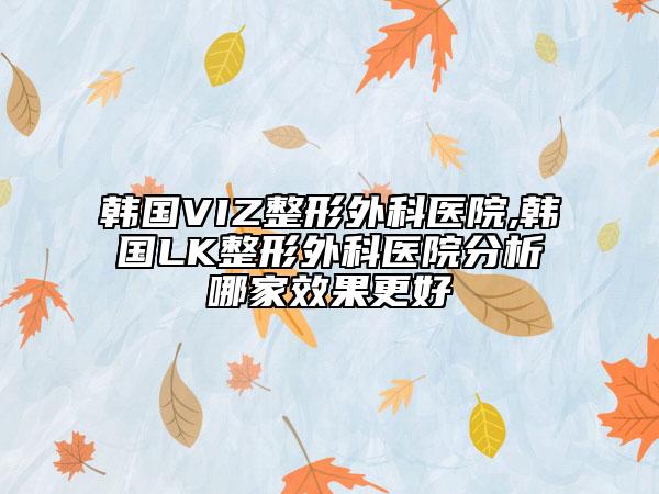 韩国VIZ整形外科医院,韩国LK整形外科医院分析哪家效果更好