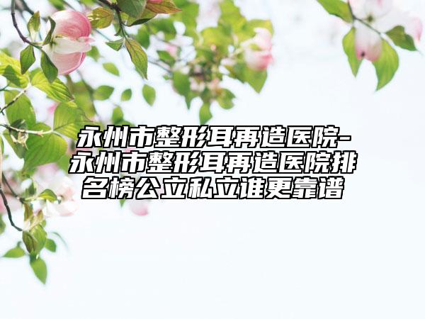 永州市整形耳再造医院-永州市整形耳再造医院排名榜公立私立谁更靠谱