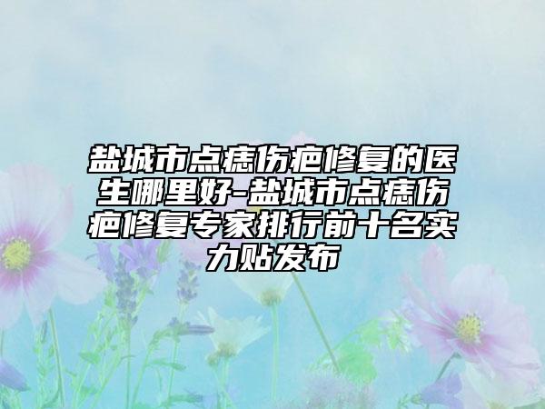 盐城市点痣伤疤修复的医生哪里好-盐城市点痣伤疤修复专家排行前十名实力贴发布