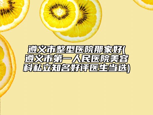 遵义市整型医院那家好(遵义市第一人民医院美容科私立知名好评医生当选)