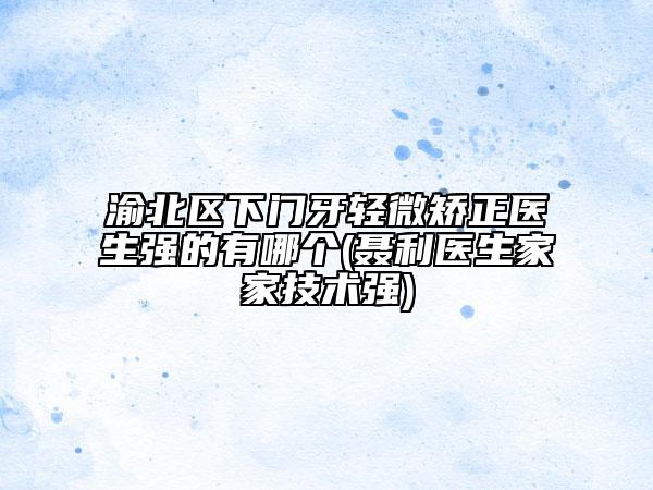 渝北区下门牙轻微矫正医生强的有哪个(聂利医生家家技术强)