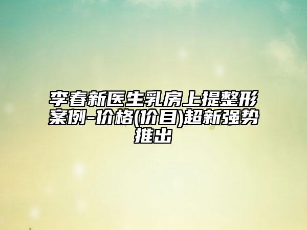 李春新医生乳房上提整形案例-价格(价目)超新强势推出