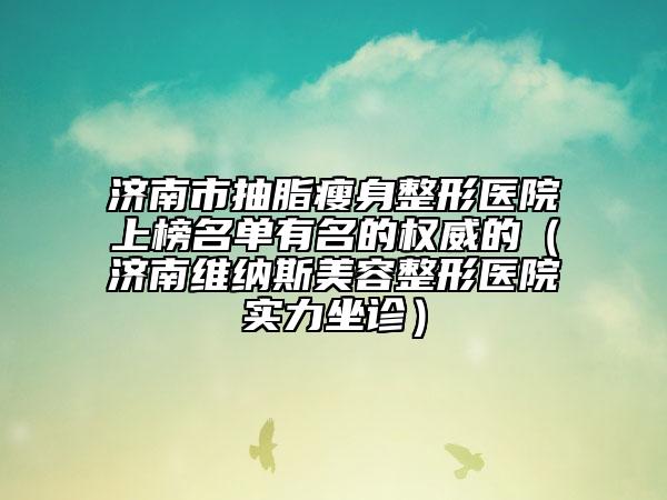 济南市抽脂瘦身整形医院上榜名单有名的权威的（济南维纳斯美容整形医院实力坐诊）