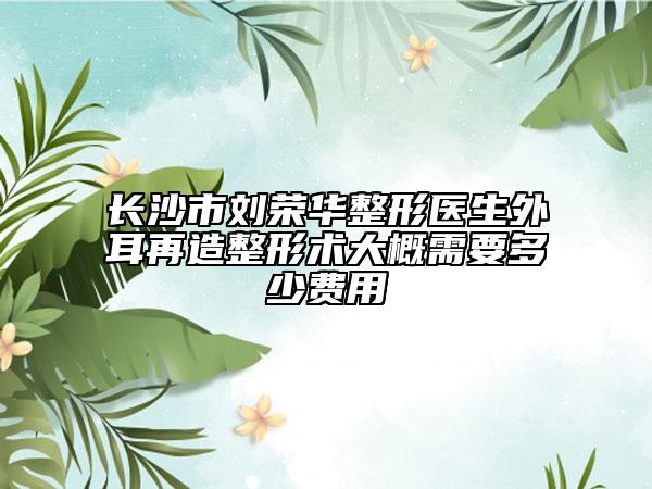长沙市刘荣华整形医生外耳再造整形术大概需要多少费用