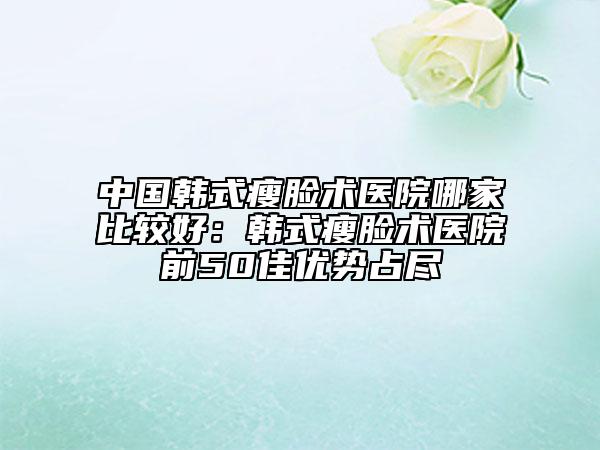 中国韩式瘦脸术医院哪家比较好：韩式瘦脸术医院前50佳优势占尽