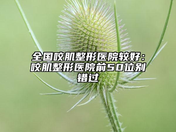 全国咬肌整形医院较好:咬肌整形医院前50位别错过