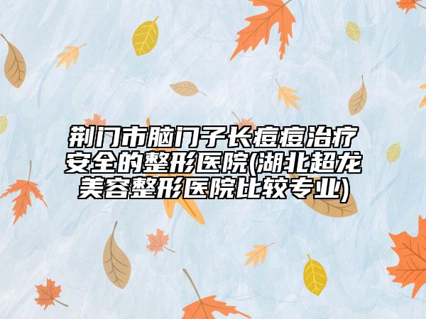 荆门市脑门子长痘痘治疗安全的整形医院(湖北超龙美容整形医院比较专业)