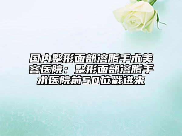 国内整形面部溶脂手术美容医院：整形面部溶脂手术医院前50位戳进来
