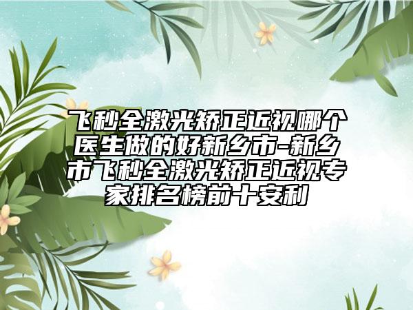 飞秒全激光矫正近视哪个医生做的好新乡市-新乡市飞秒全激光矫正近视专家排名榜前十安利