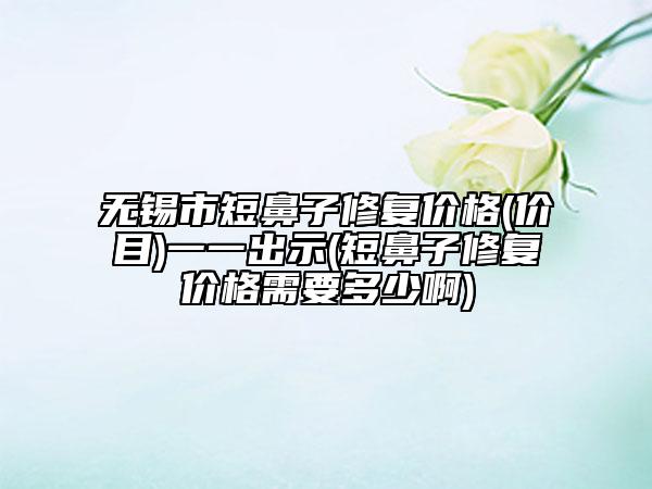 无锡市短鼻子修复价格(价目)一一出示(短鼻子修复价格需要多少啊)